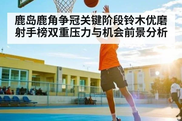 鹿岛鹿角争冠关键阶段铃木优磨射手榜双重压力与机会前景分析